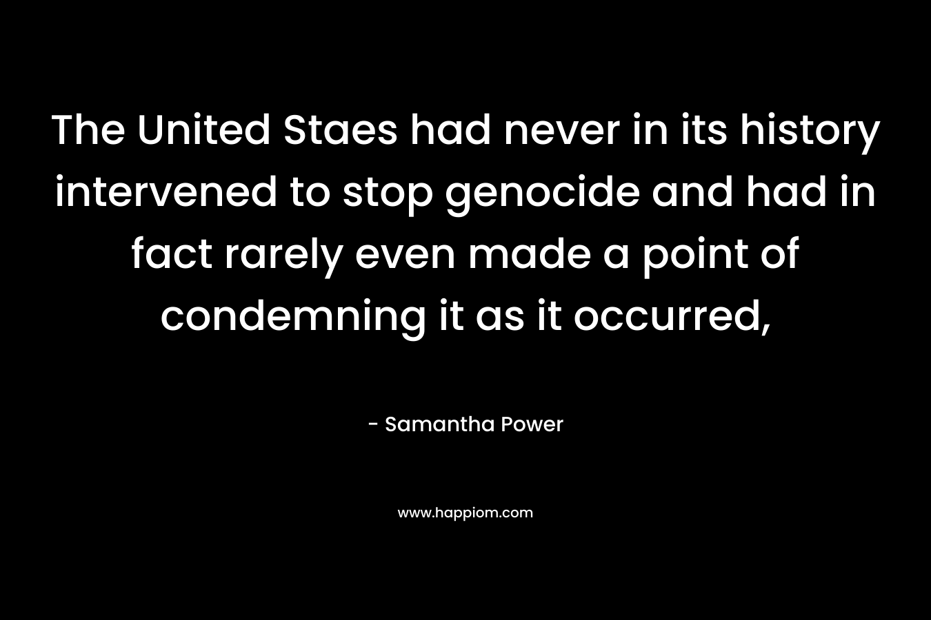 The United Staes had never in its history intervened to stop genocide and had in fact rarely even made a point of condemning it as it occurred, – Samantha Power