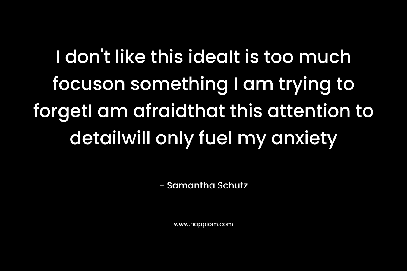 I don’t like this ideaIt is too much focuson something I am trying to forgetI am afraidthat this attention to detailwill only fuel my anxiety – Samantha Schutz