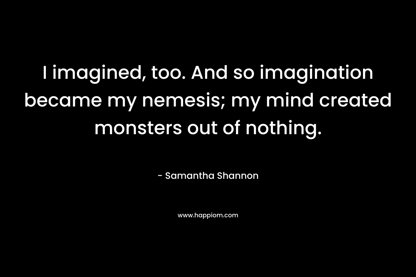 I imagined, too. And so imagination became my nemesis; my mind created monsters out of nothing.