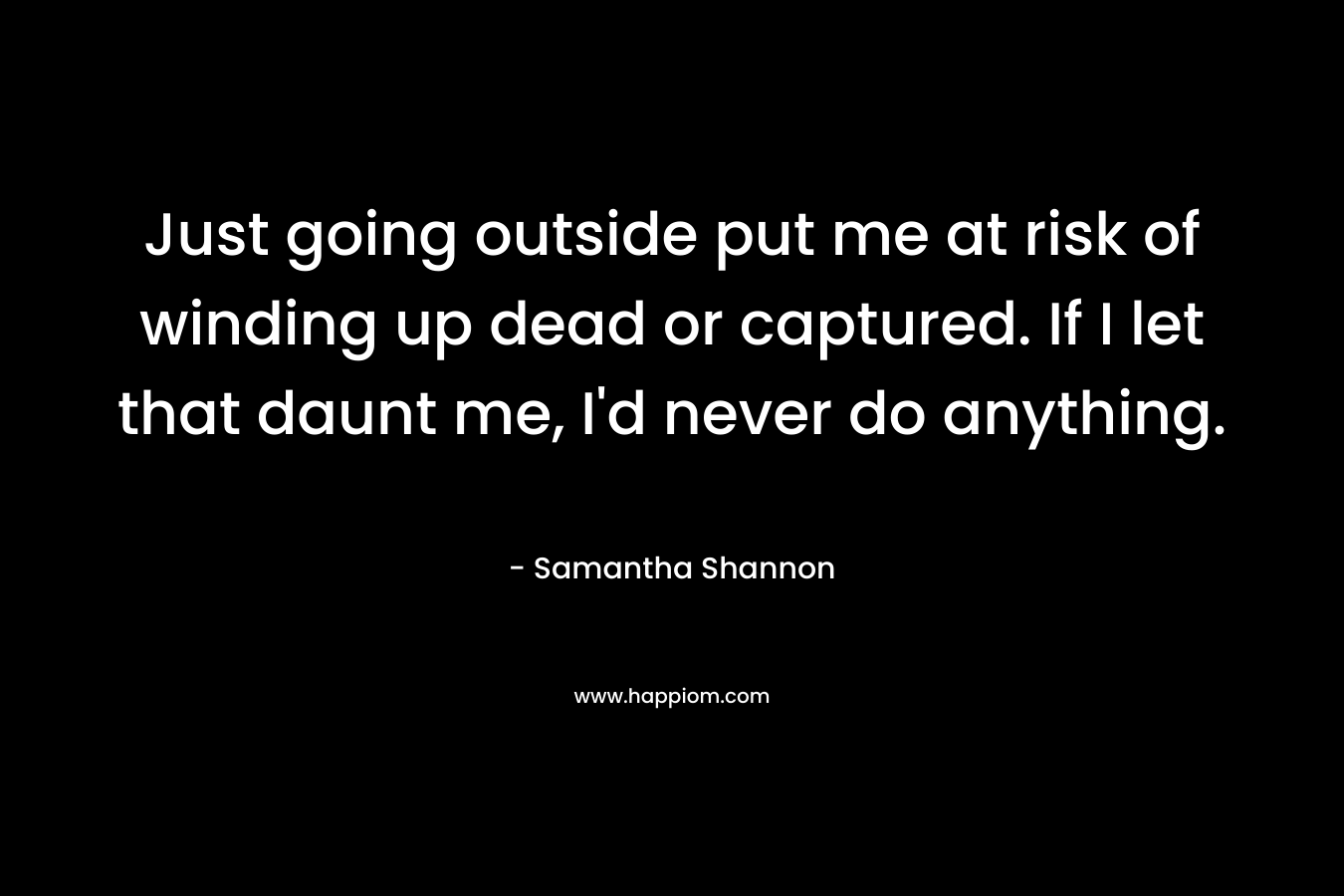 Just going outside put me at risk of winding up dead or captured. If I let that daunt me, I’d never do anything. – Samantha Shannon
