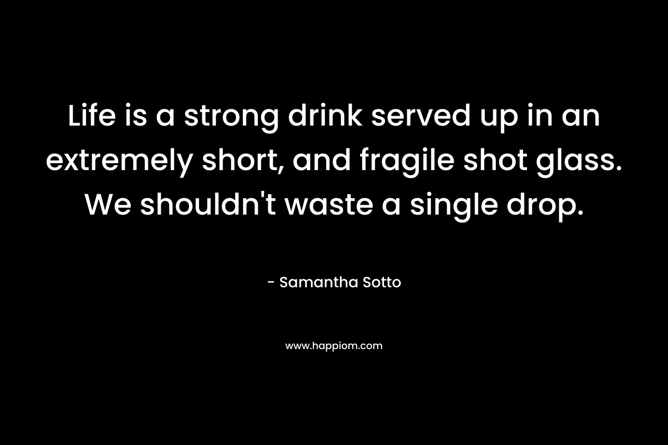 Life is a strong drink served up in an extremely short, and fragile shot glass. We shouldn’t waste a single drop. – Samantha Sotto