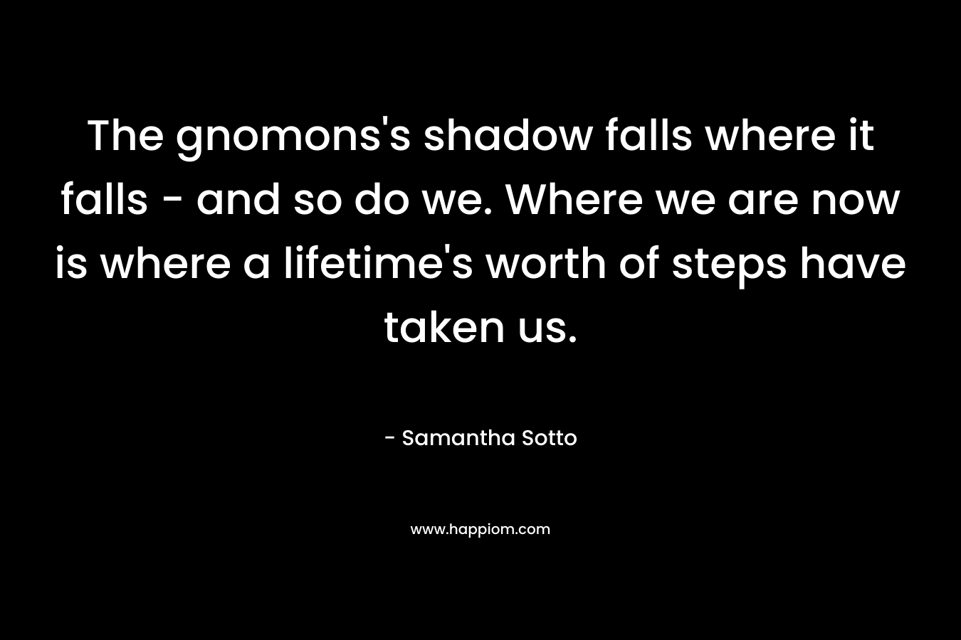The gnomons's shadow falls where it falls - and so do we. Where we are now is where a lifetime's worth of steps have taken us.