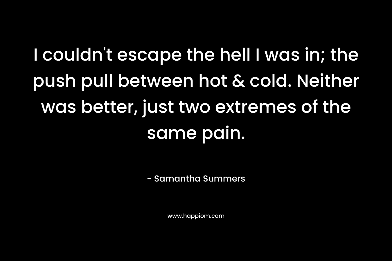 I couldn’t escape the hell I was in; the push pull between hot & cold. Neither was better, just two extremes of the same pain. – Samantha Summers