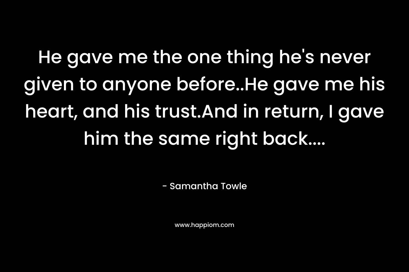 He gave me the one thing he’s never given to anyone before..He gave me his heart, and his trust.And in return, I gave him the same right back…. – Samantha Towle