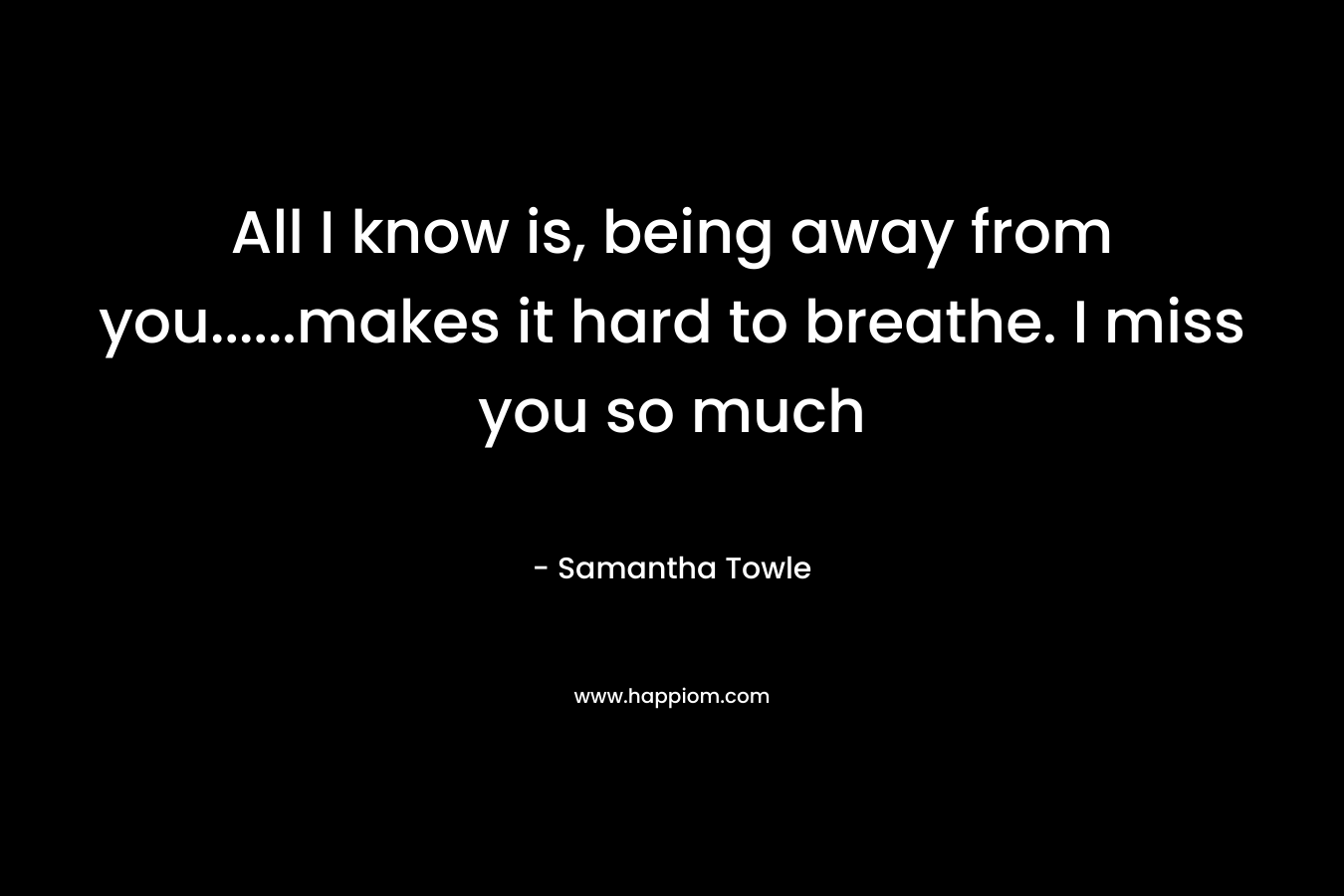 All I know is, being away from you……makes it hard to breathe. I miss you so much – Samantha Towle
