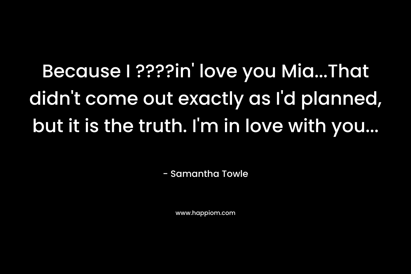 Because I ????in’ love you Mia…That didn’t come out exactly as I’d planned, but it is the truth. I’m in love with you… – Samantha Towle