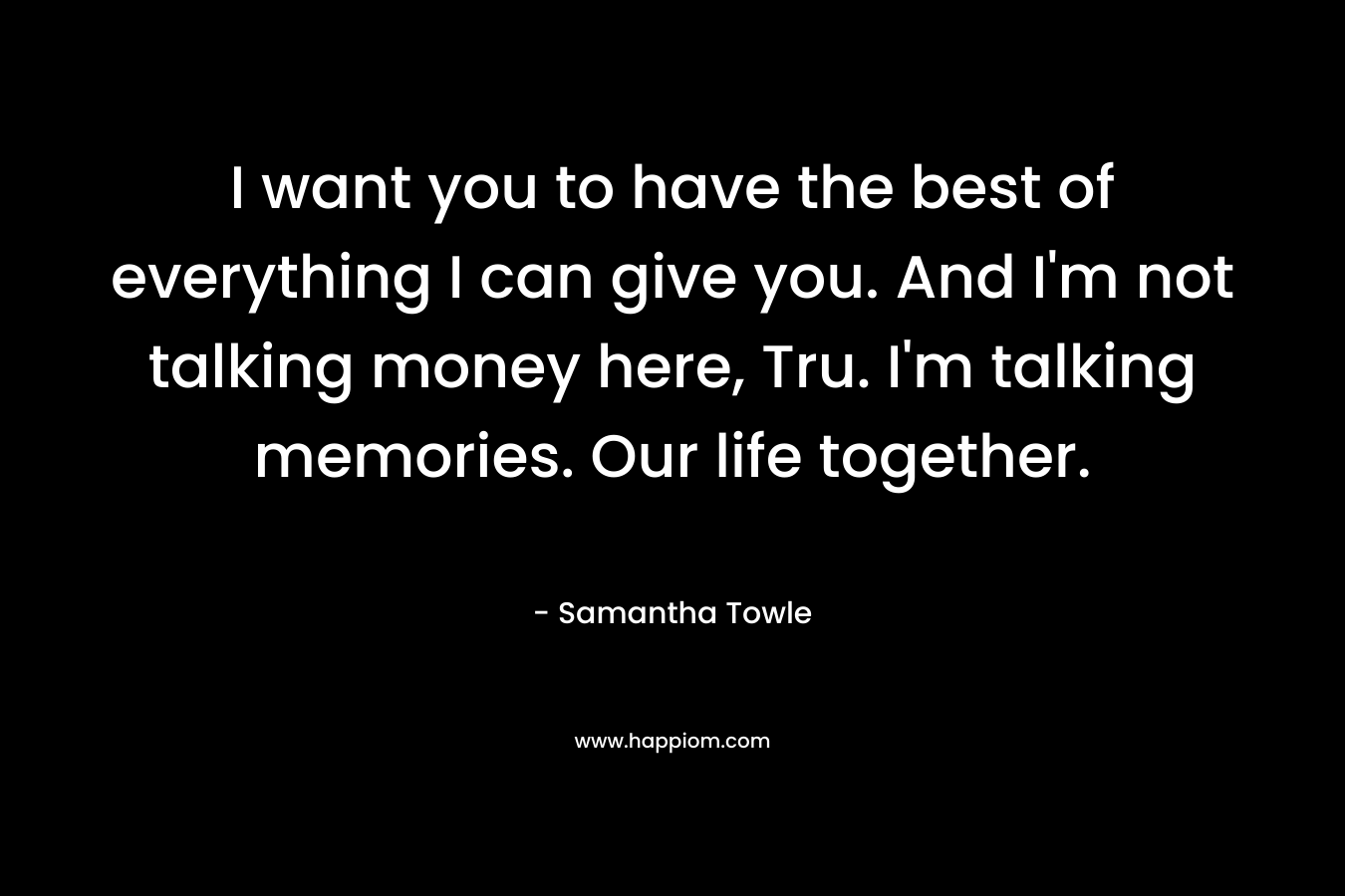 I want you to have the best of everything I can give you. And I’m not talking money here, Tru. I’m talking memories. Our life together. – Samantha Towle