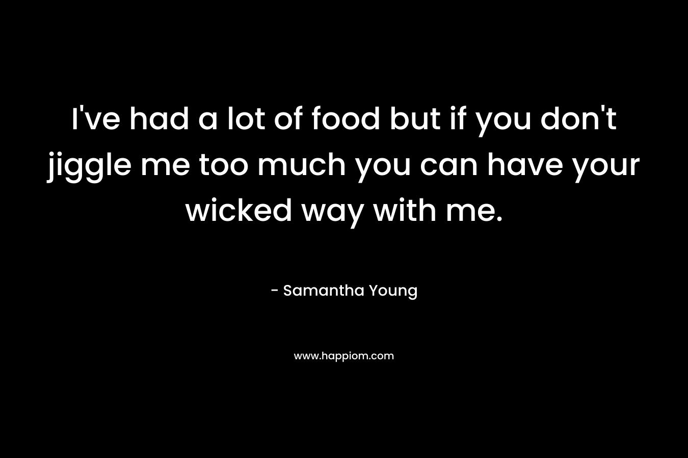 I’ve had a lot of food but if you don’t jiggle me too much you can have your wicked way with me. – Samantha Young