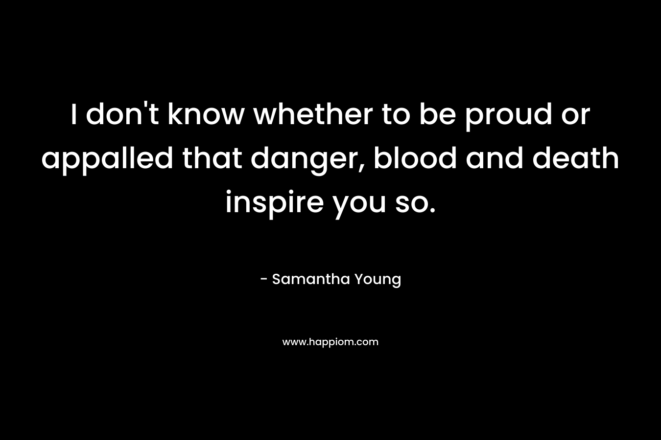 I don’t know whether to be proud or appalled that danger, blood and death inspire you so. – Samantha Young