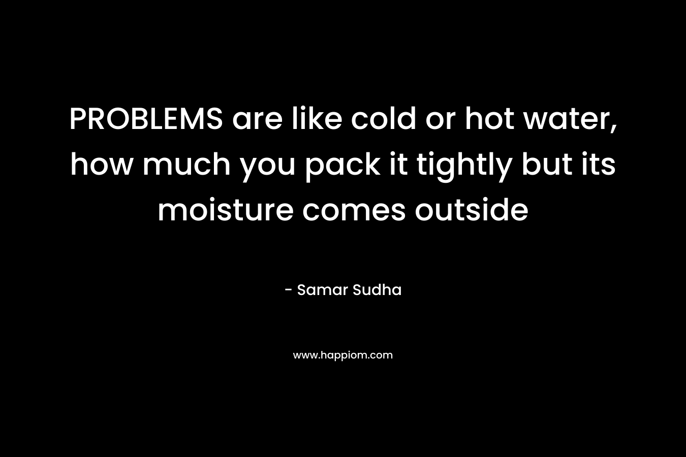 PROBLEMS are like cold or hot water, how much you pack it tightly but its moisture comes outside