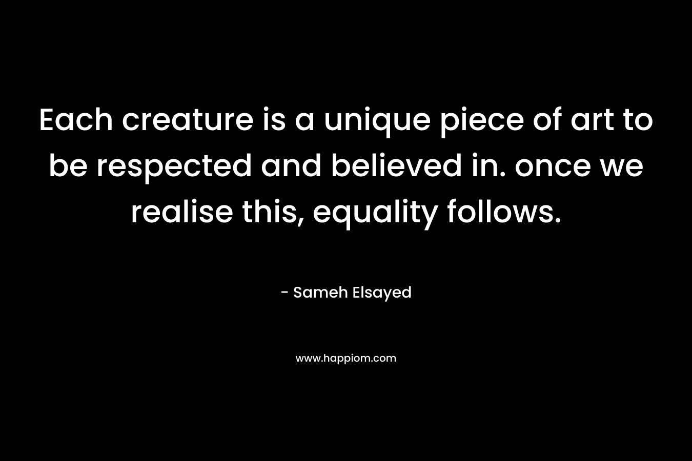 Each creature is a unique piece of art to be respected and believed in. once we realise this, equality follows.