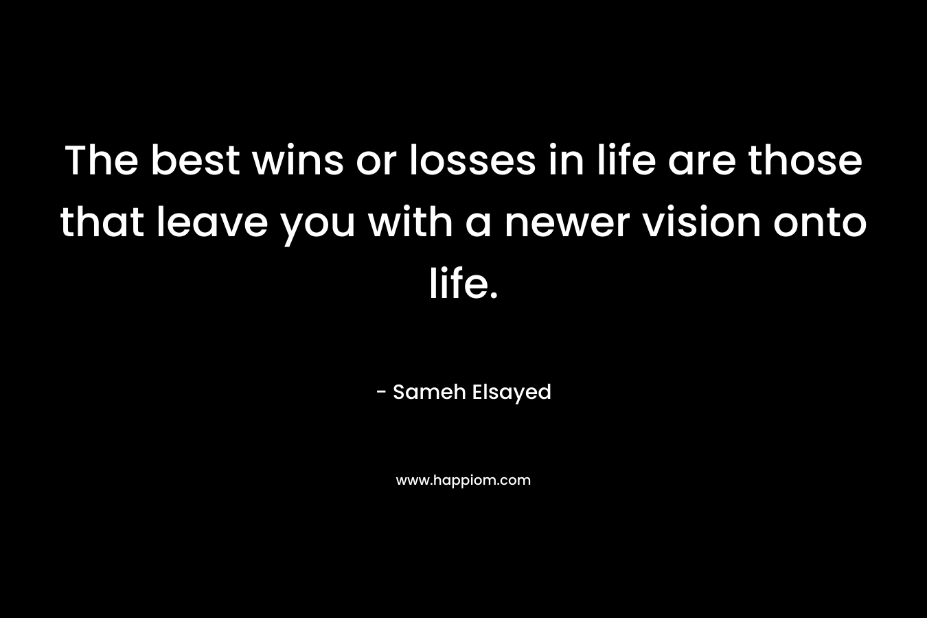 The best wins or losses in life are those that leave you with a newer vision onto life. – Sameh Elsayed