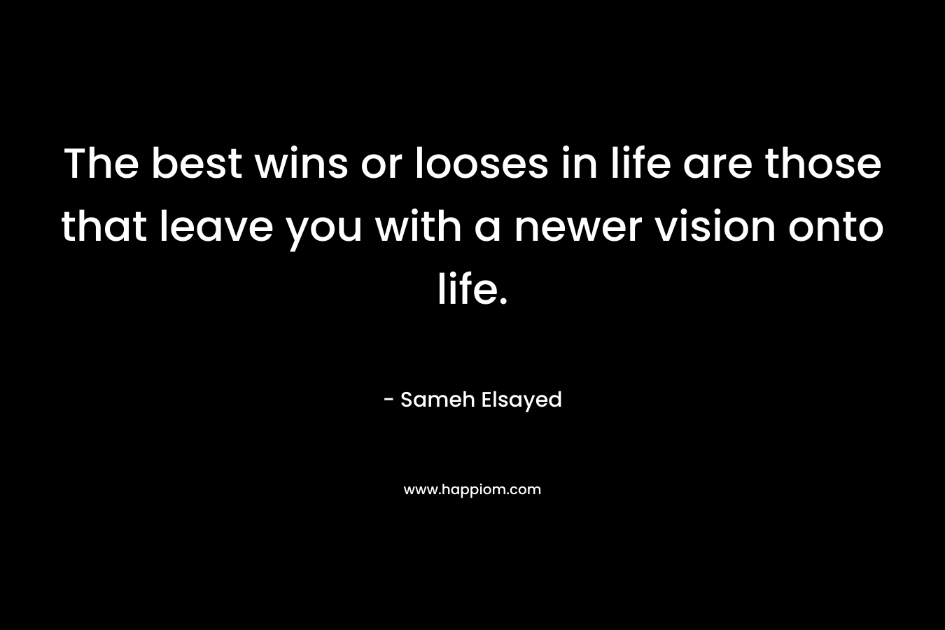 The best wins or looses in life are those that leave you with a newer vision onto life. – Sameh Elsayed