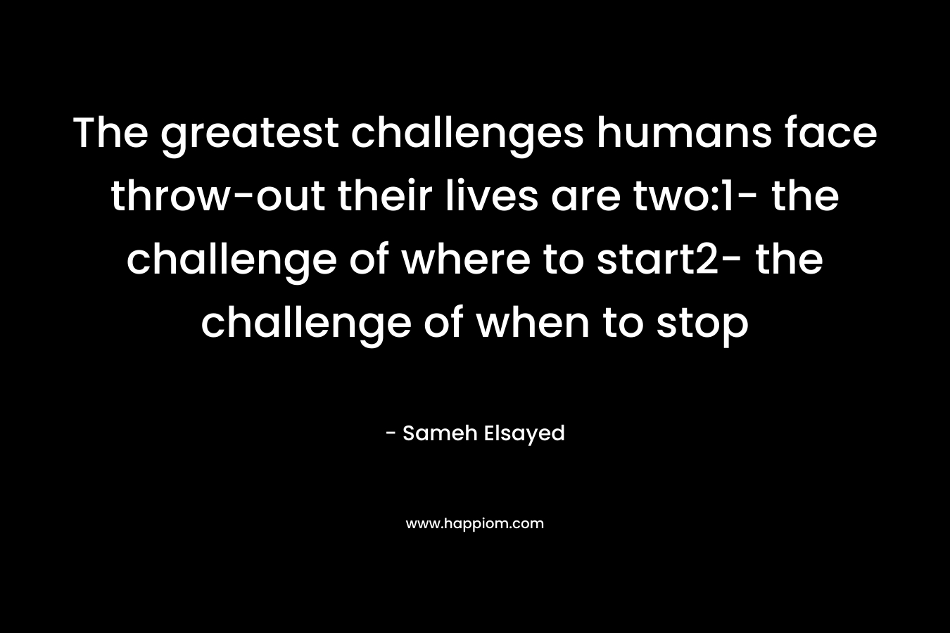 The greatest challenges humans face throw-out their lives are two:1- the challenge of where to start2- the challenge of when to stop