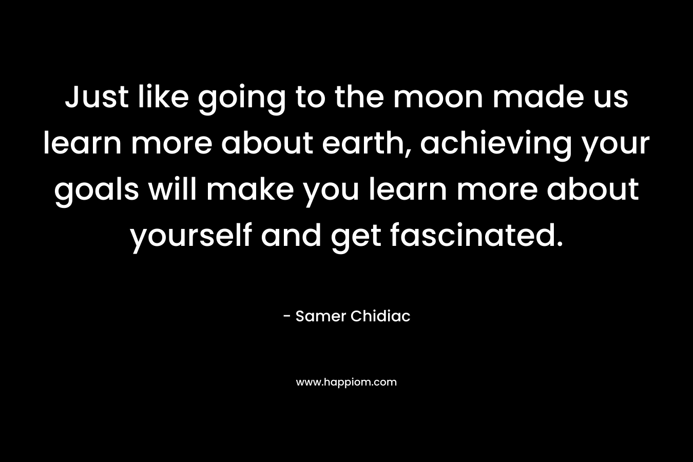Just like going to the moon made us learn more about earth, achieving your goals will make you learn more about yourself and get fascinated. – Samer Chidiac
