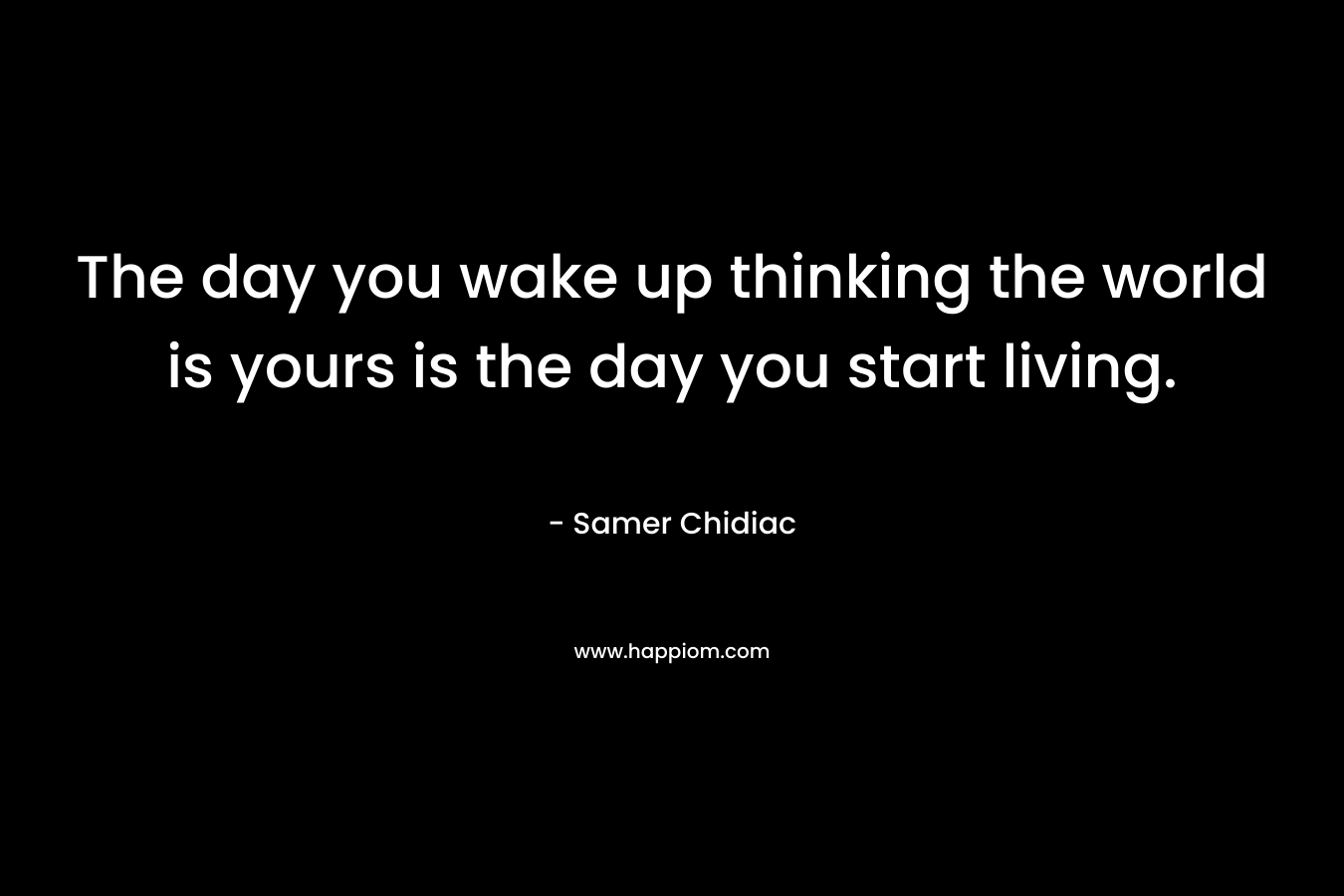 The day you wake up thinking the world is yours is the day you start living. – Samer Chidiac