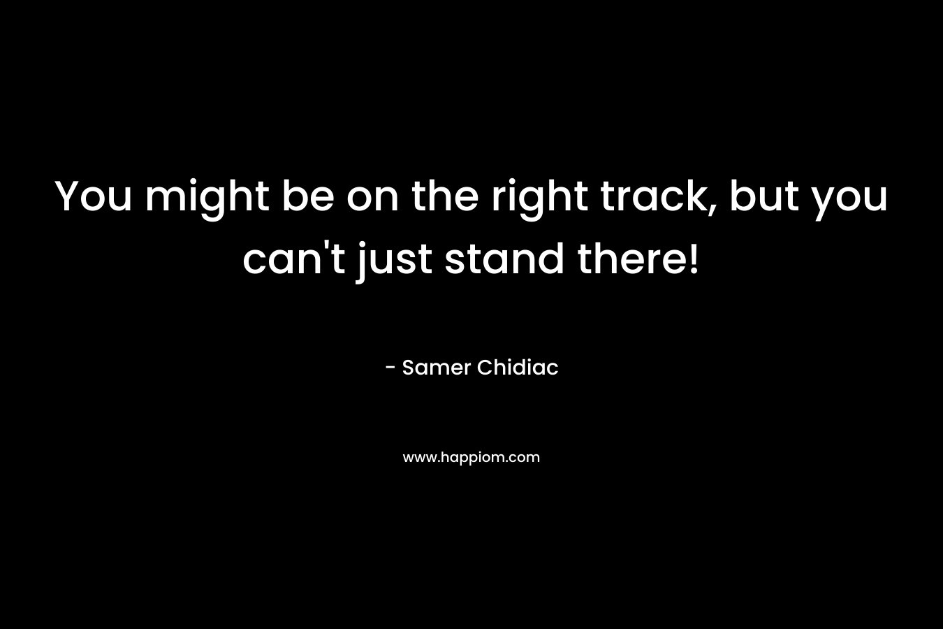 You might be on the right track, but you can’t just stand there! – Samer Chidiac