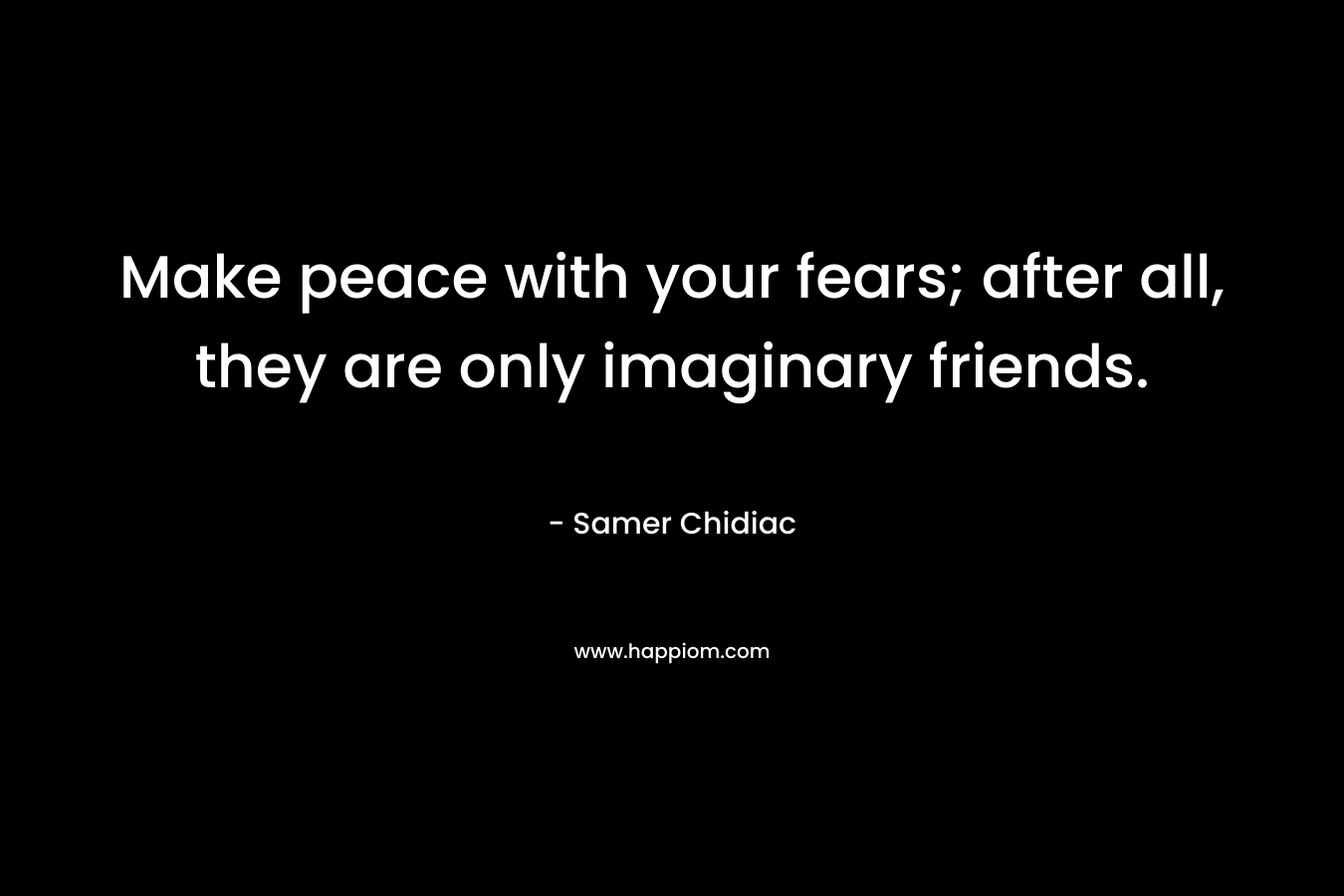 Make peace with your fears; after all, they are only imaginary friends. – Samer Chidiac