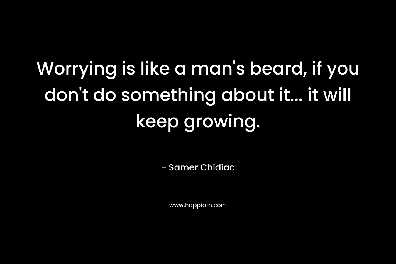 Worrying is like a man’s beard, if you don’t do something about it… it will keep growing. – Samer Chidiac