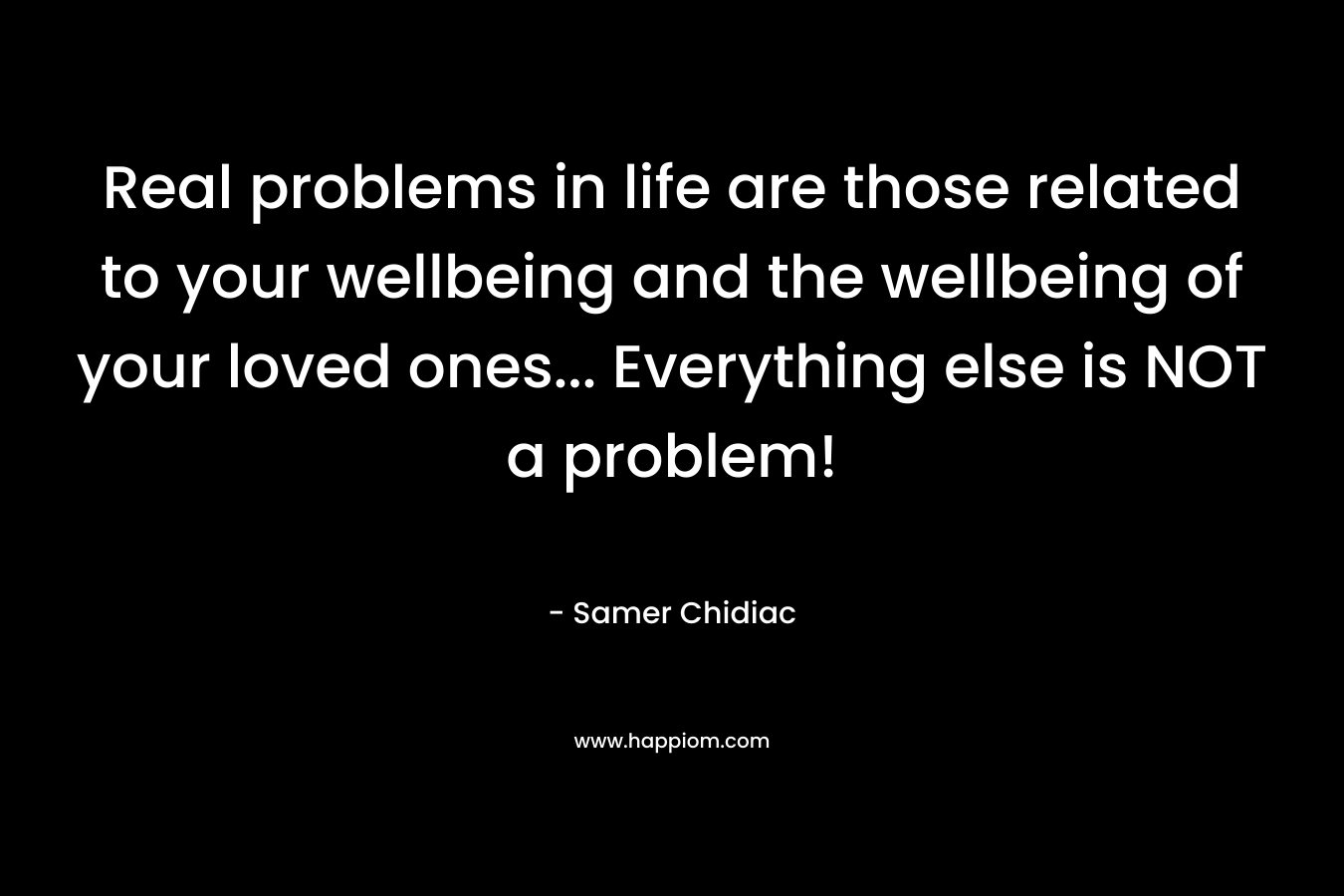 Real problems in life are those related to your wellbeing and the wellbeing of your loved ones… Everything else is NOT a problem! – Samer Chidiac