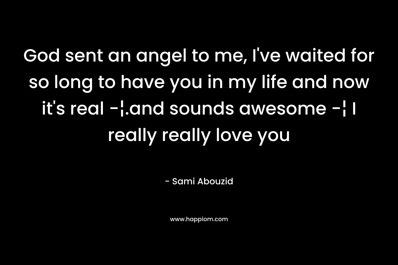 God sent an angel to me, I’ve waited for so long to have you in my life and now it’s real -¦.and sounds awesome -¦ I really really love you – Sami Abouzid