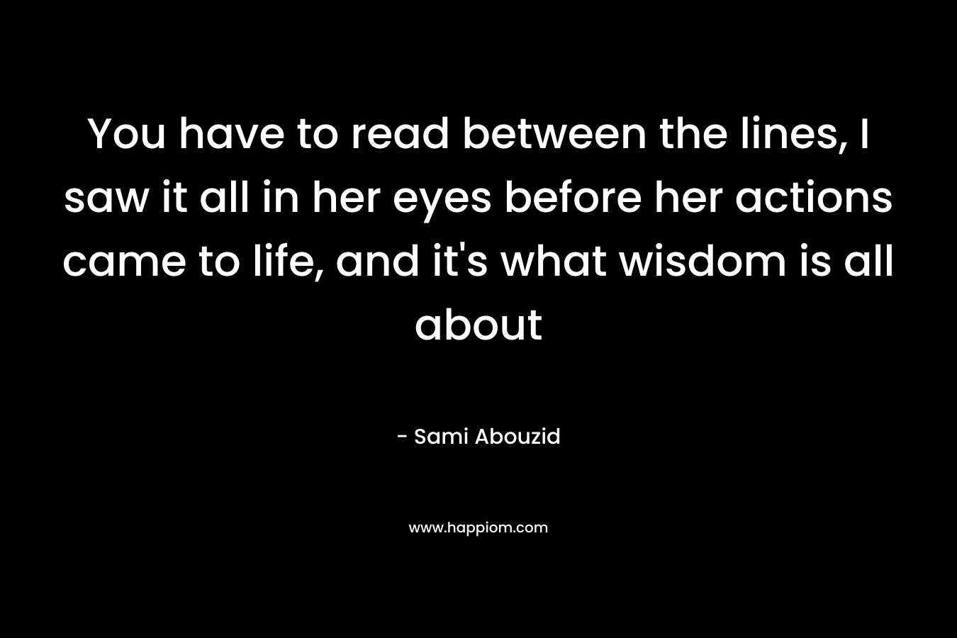 You have to read between the lines, I saw it all in her eyes before her actions came to life, and it’s what wisdom is all about – Sami Abouzid