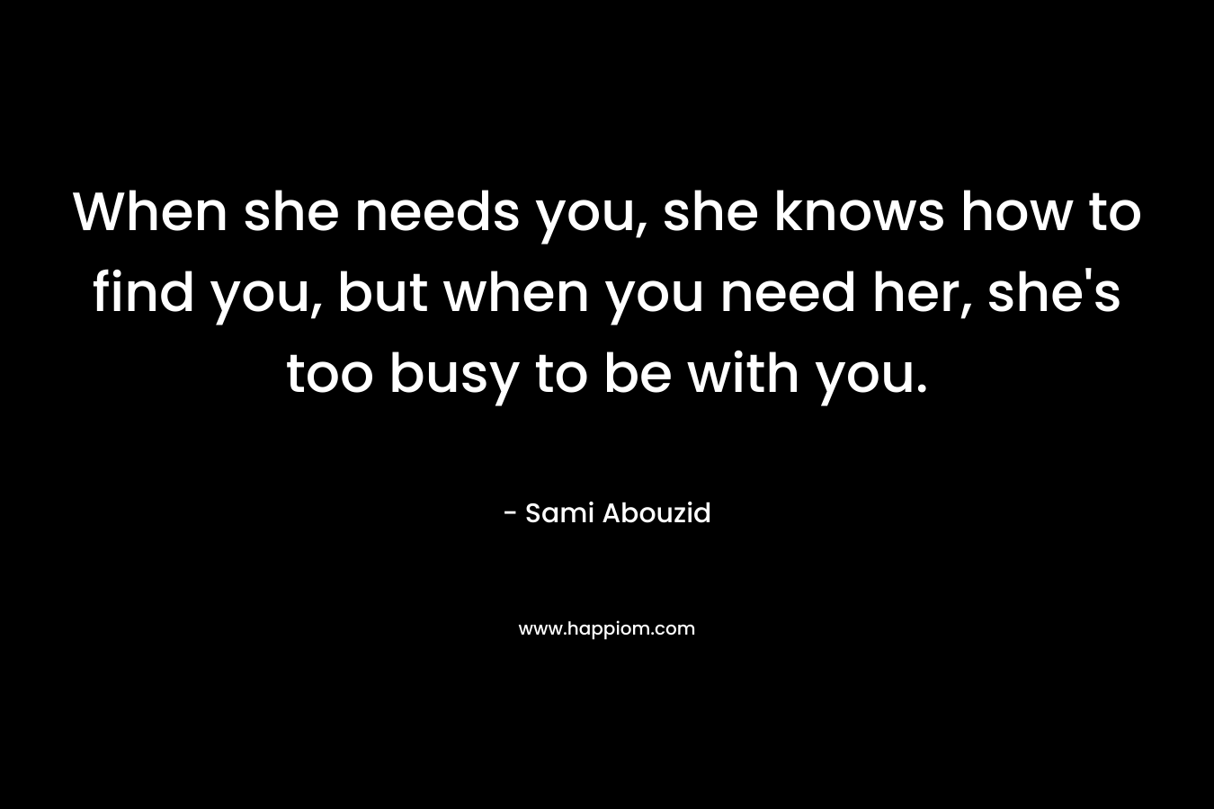 When she needs you, she knows how to find you, but when you need her, she's too busy to be with you.