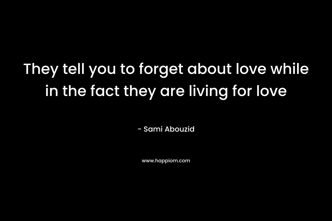 They tell you to forget about love while in the fact they are living for love