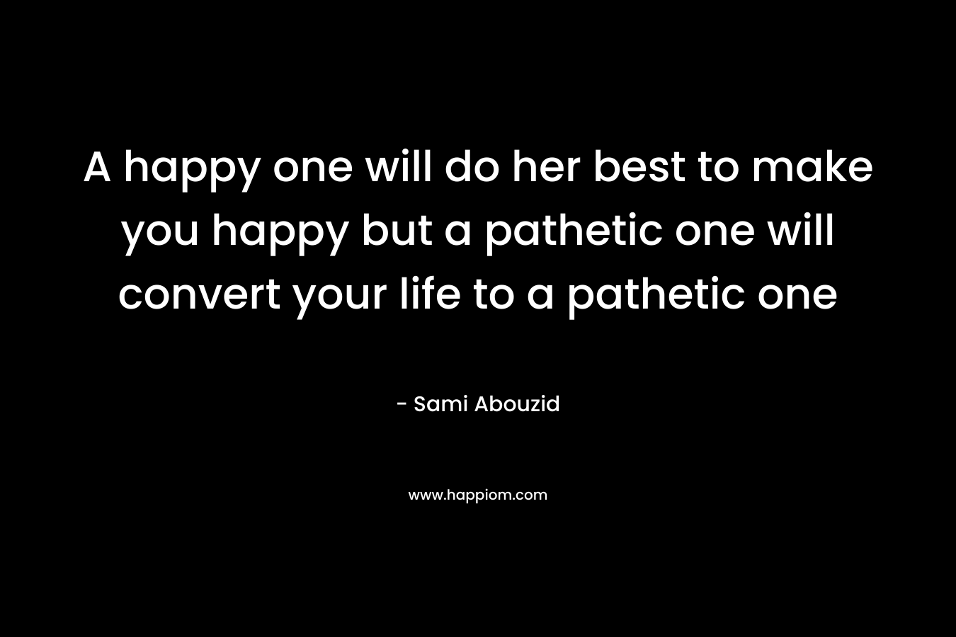 A happy one will do her best to make you happy but a pathetic one will convert your life to a pathetic one