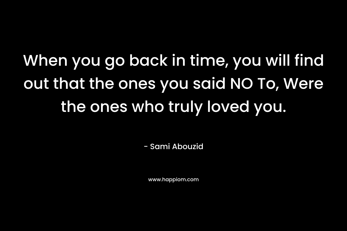 When you go back in time, you will find out that the ones you said NO To, Were the ones who truly loved you.