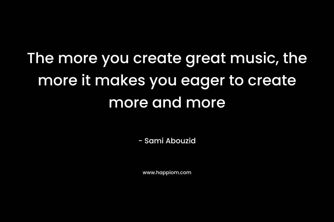 The more you create great music, the more it makes you eager to create more and more