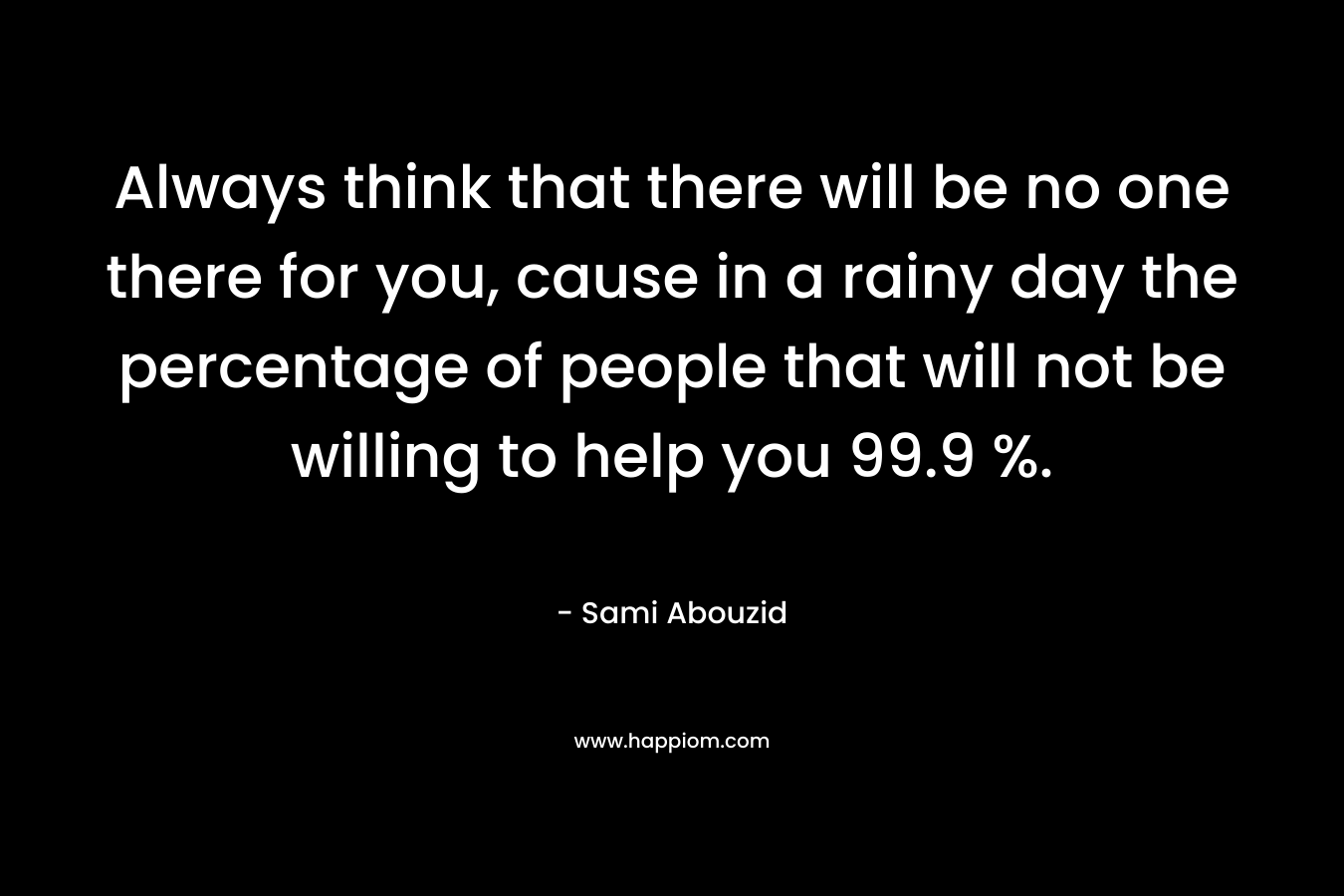 Always think that there will be no one there for you, cause in a rainy day the percentage of people that will not be willing to help you 99.9 %.