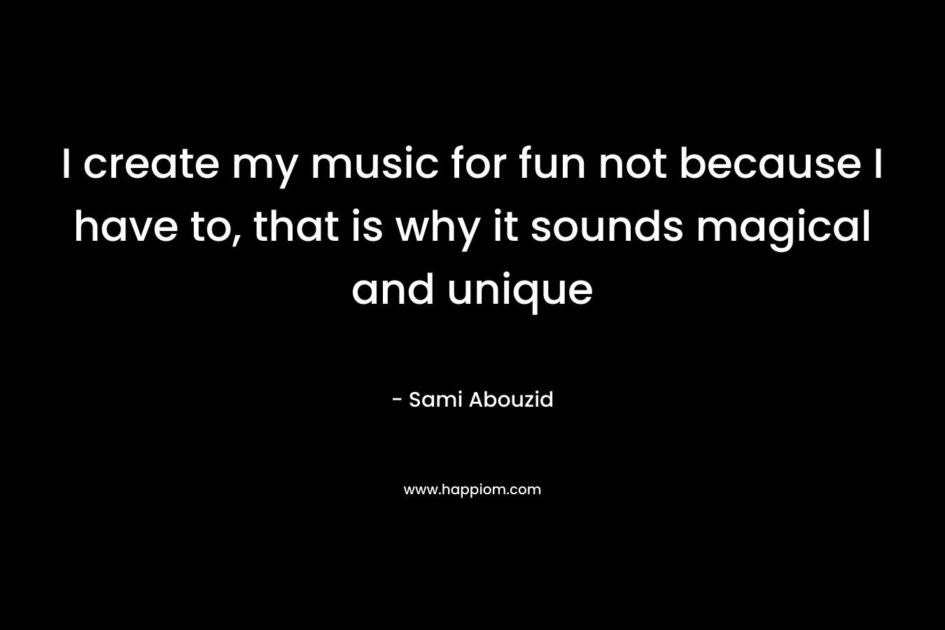 I create my music for fun not because I have to, that is why it sounds magical and unique