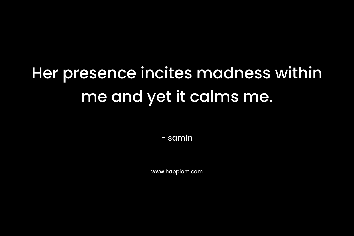 Her presence incites madness within me and yet it calms me. – samin