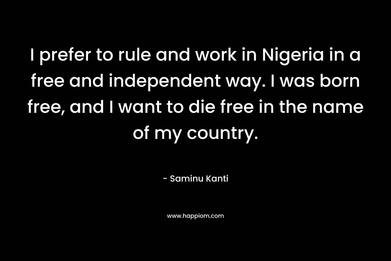I prefer to rule and work in Nigeria in a free and independent way. I was born free, and I want to die free in the name of my country.