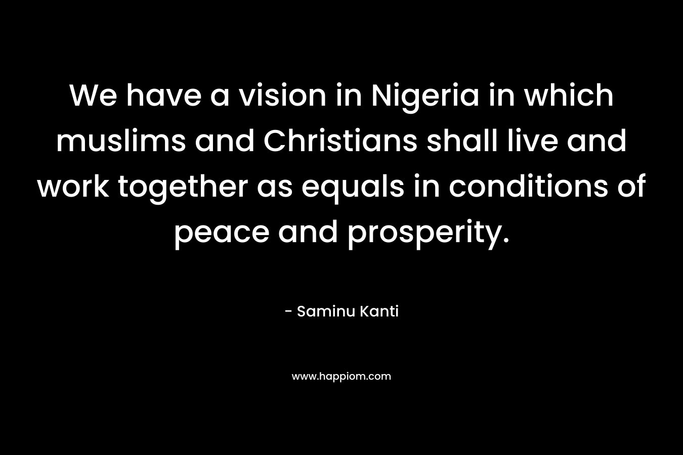 We have a vision in Nigeria in which muslims and Christians shall live and work together as equals in conditions of peace and prosperity.