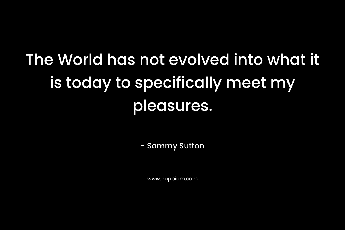 The World has not evolved into what it is today to specifically meet my pleasures.
