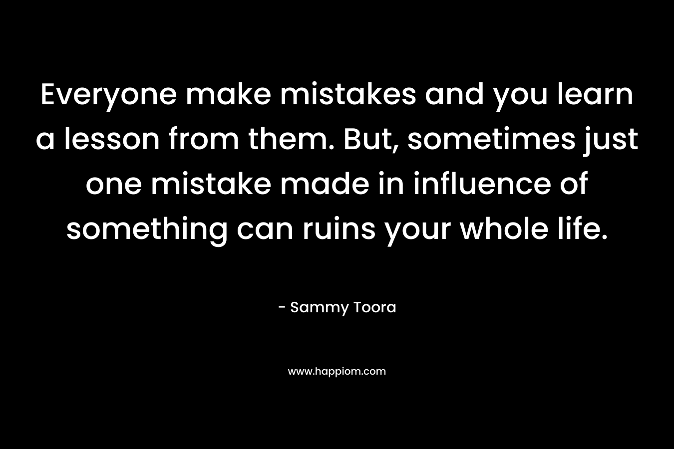 Everyone make mistakes and you learn a lesson from them. But, sometimes just one mistake made in influence of something can ruins your whole life. – Sammy Toora