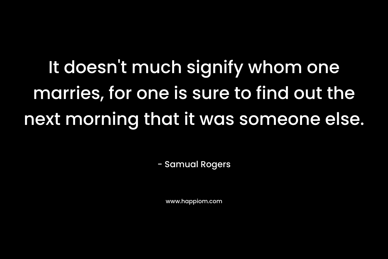 It doesn’t much signify whom one marries, for one is sure to find out the next morning that it was someone else. – Samual Rogers