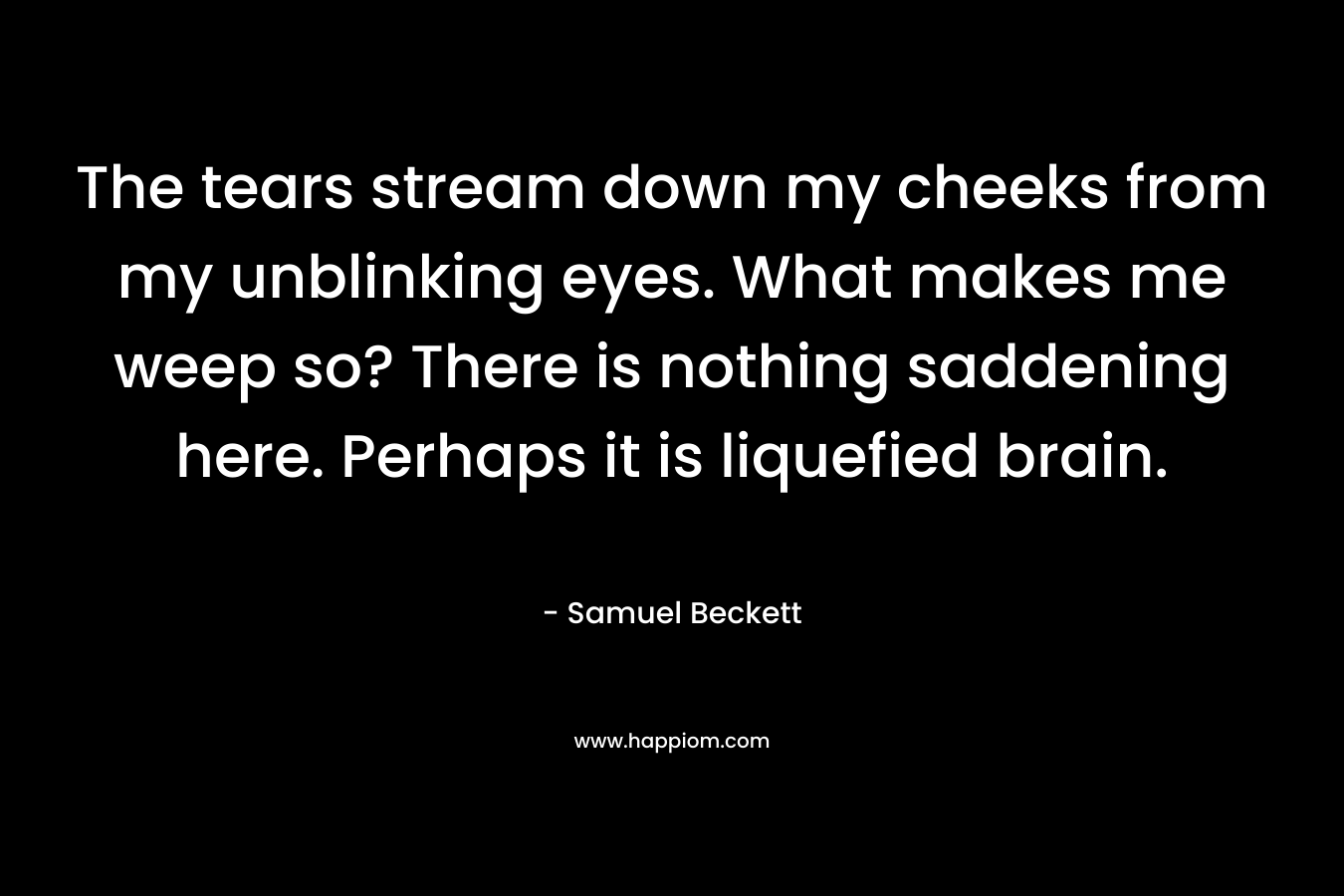 The tears stream down my cheeks from my unblinking eyes. What makes me weep so? There is nothing saddening here. Perhaps it is liquefied brain. – Samuel Beckett