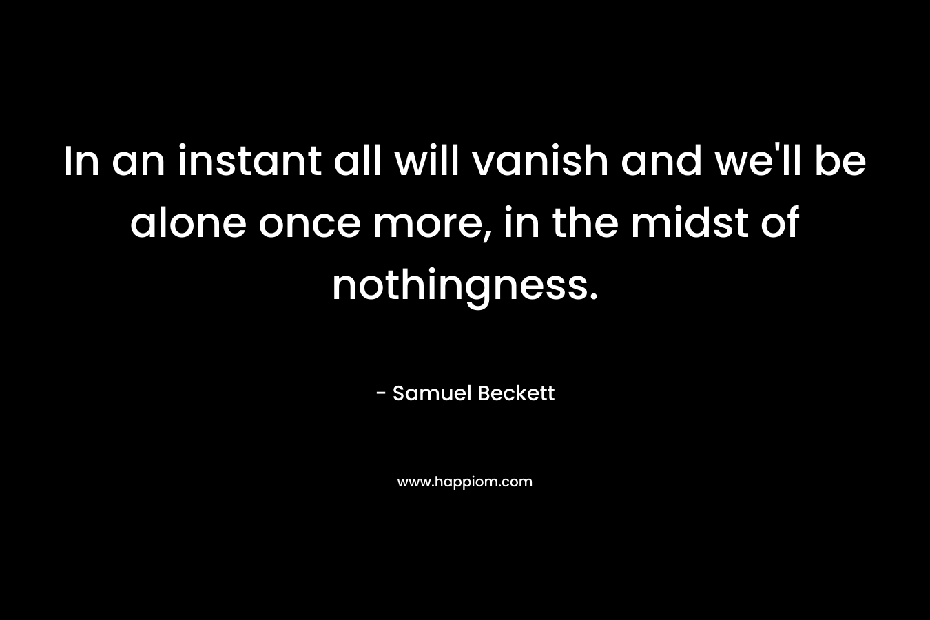 In an instant all will vanish and we’ll be alone once more, in the midst of nothingness. – Samuel Beckett