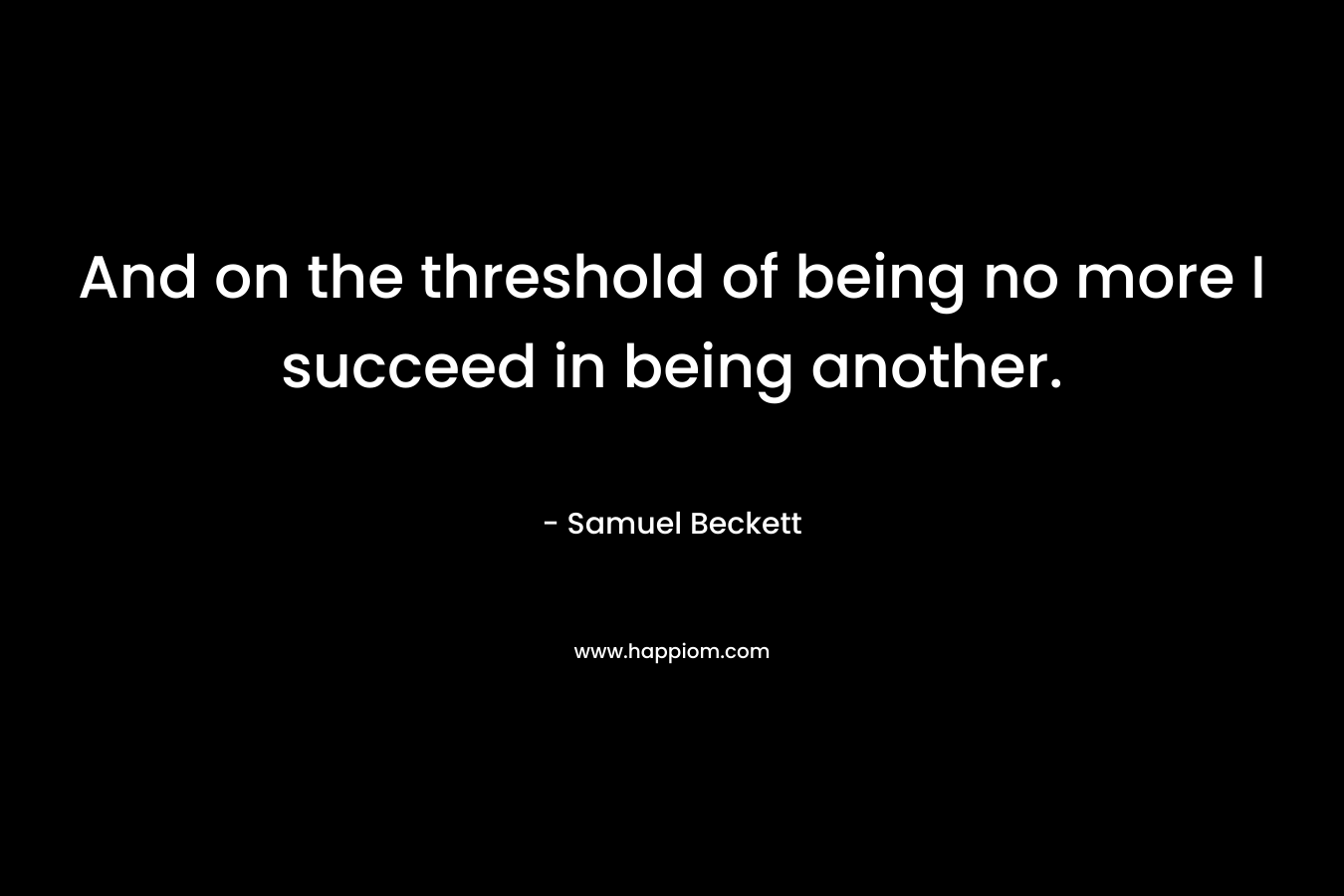 And on the threshold of being no more I succeed in being another. – Samuel Beckett