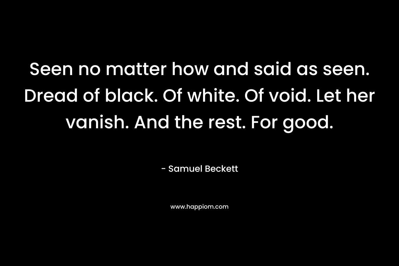 Seen no matter how and said as seen. Dread of black. Of white. Of void. Let her vanish. And the rest. For good. – Samuel Beckett