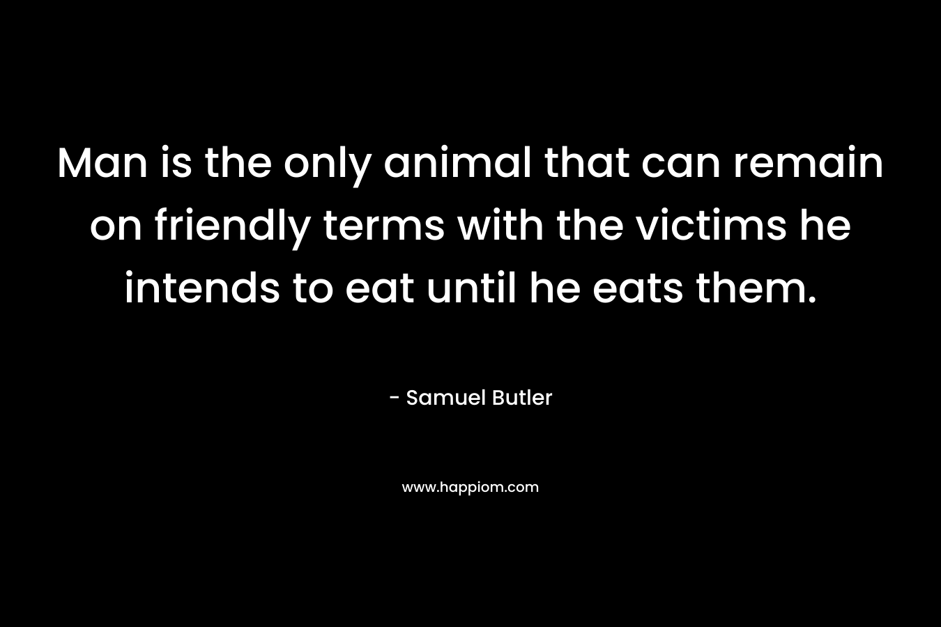Man is the only animal that can remain on friendly terms with the victims he intends to eat until he eats them. – Samuel Butler