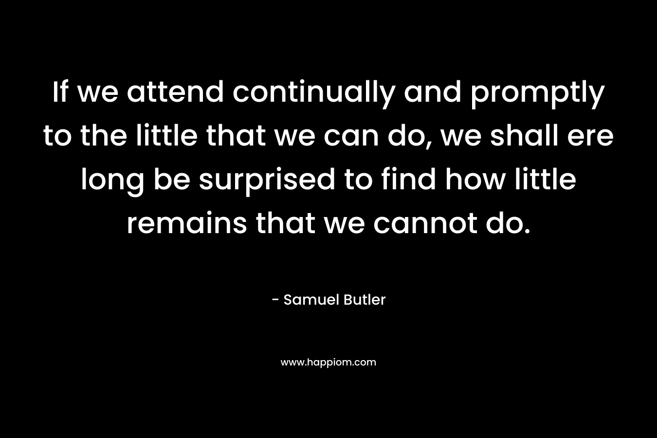If we attend continually and promptly to the little that we can do, we shall ere long be surprised to find how little remains that we cannot do. – Samuel Butler