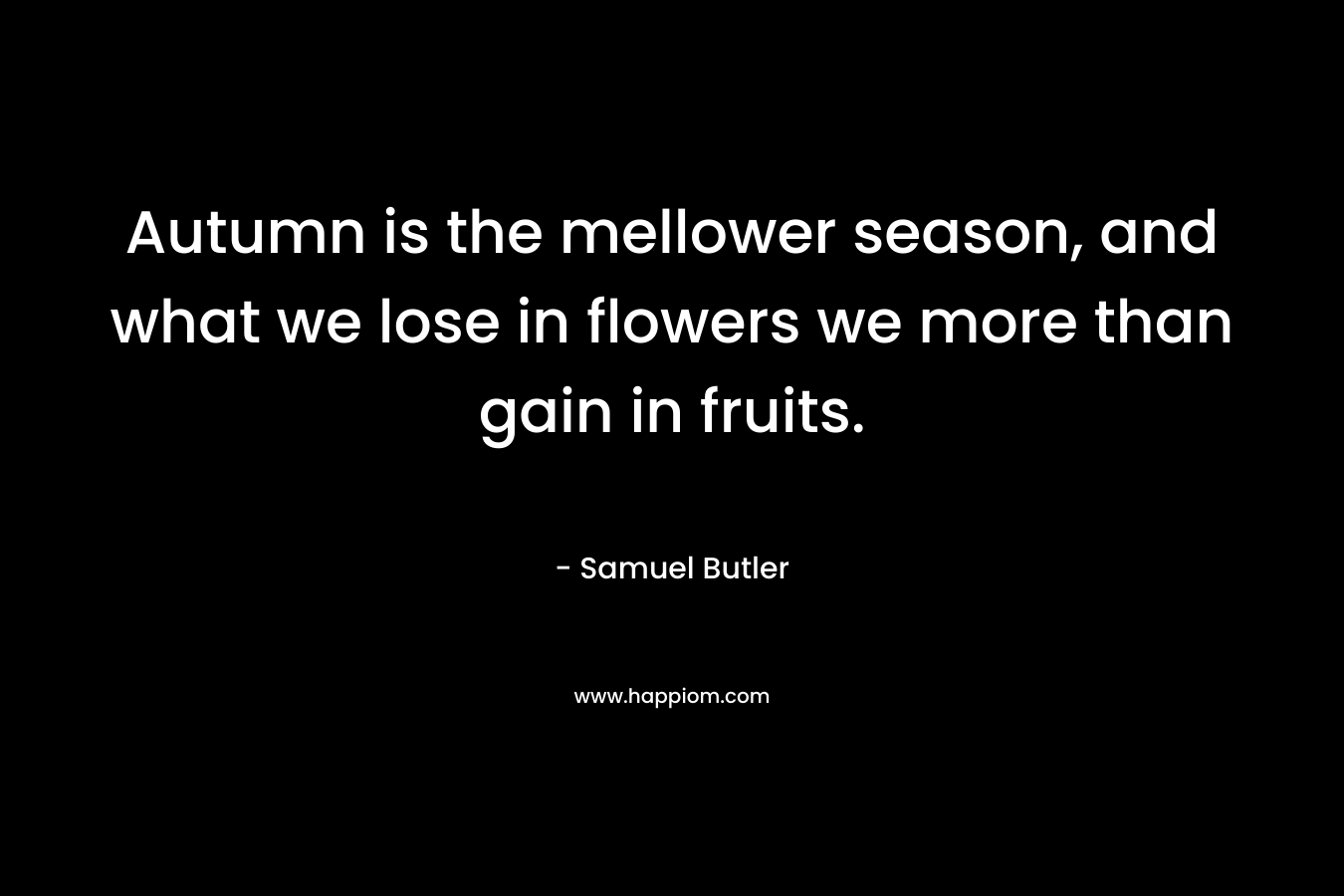 Autumn is the mellower season, and what we lose in flowers we more than gain in fruits.