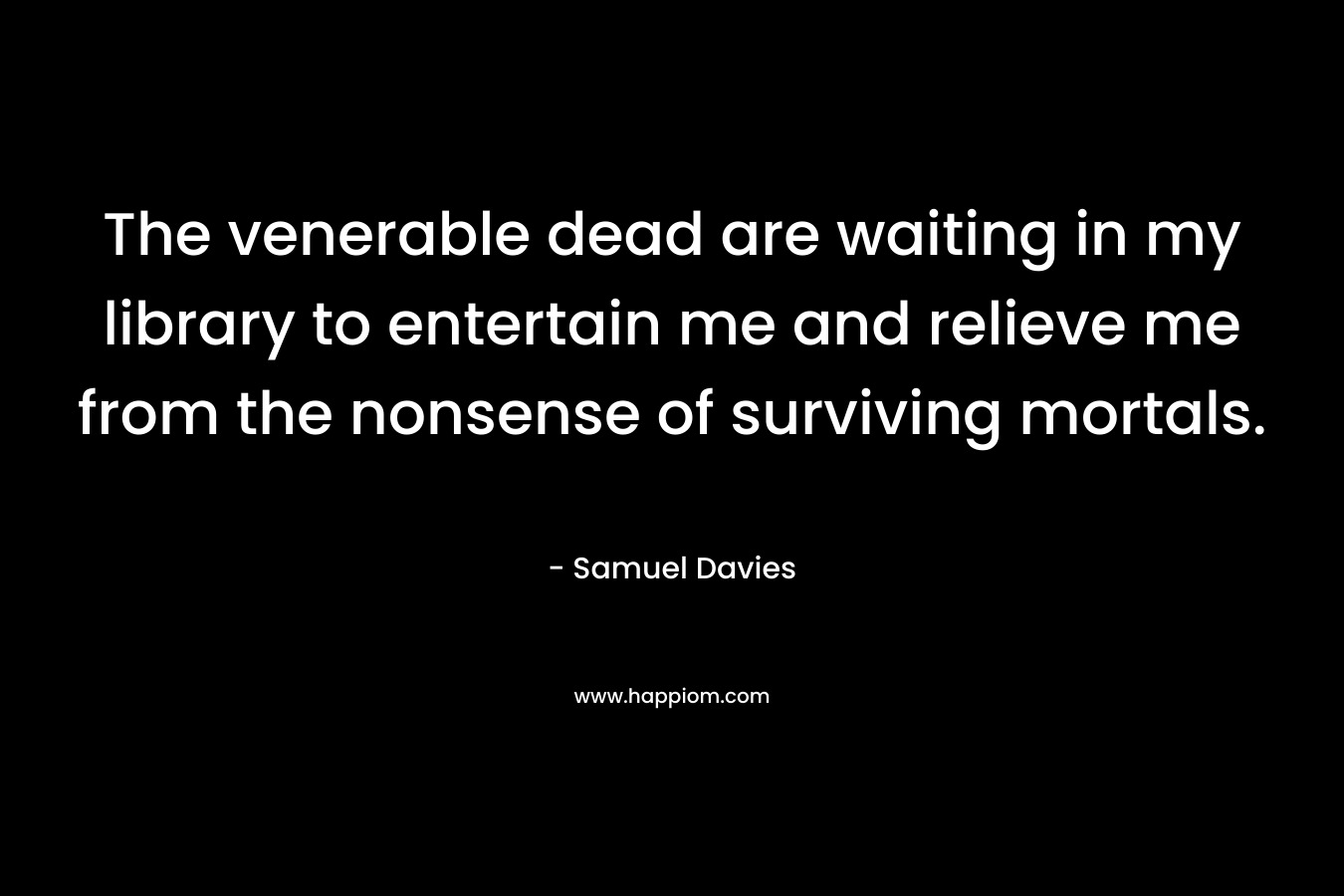The venerable dead are waiting in my library to entertain me and relieve me from the nonsense of surviving mortals.