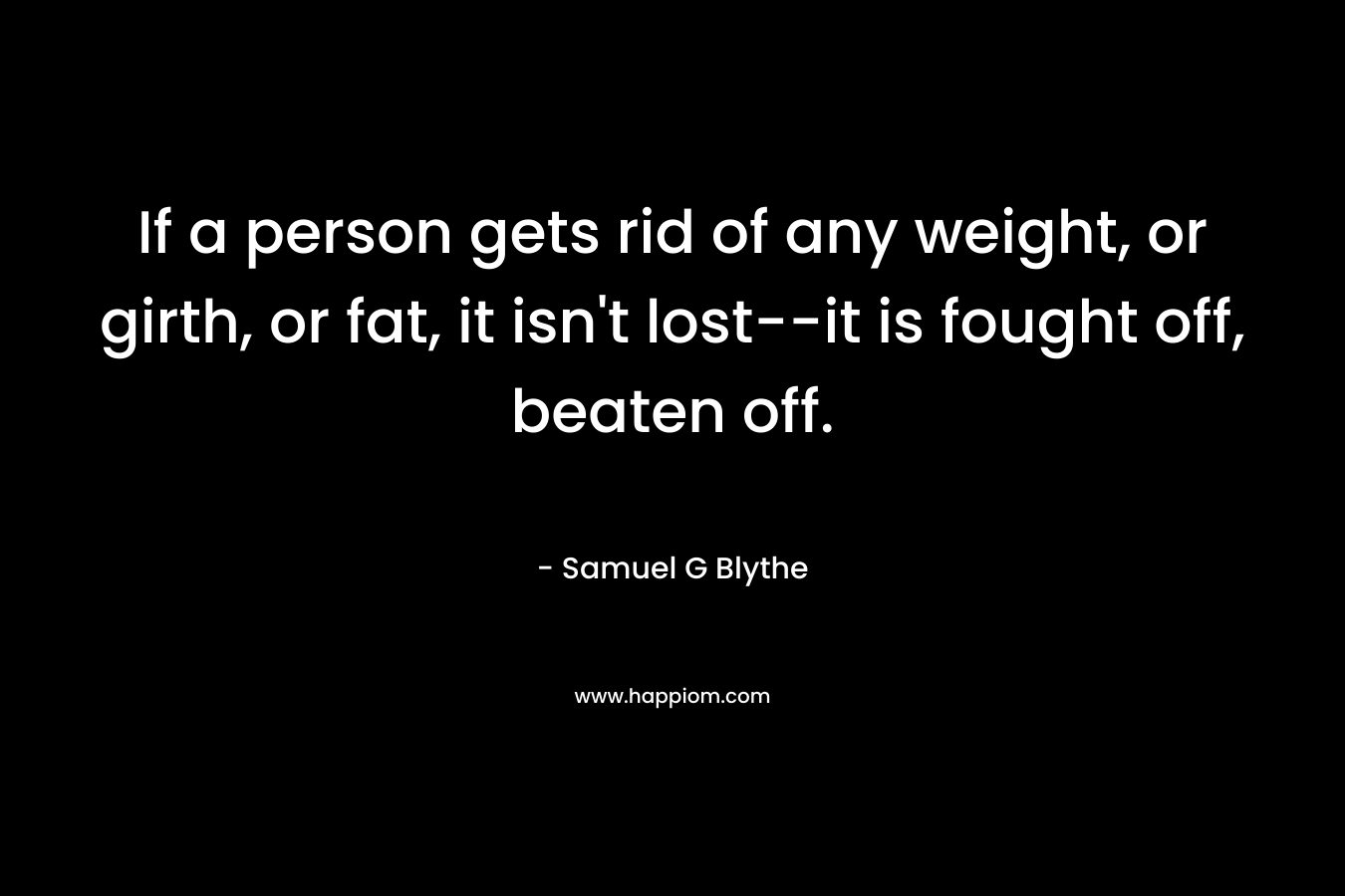 If a person gets rid of any weight, or girth, or fat, it isn’t lost–it is fought off, beaten off. – Samuel G Blythe