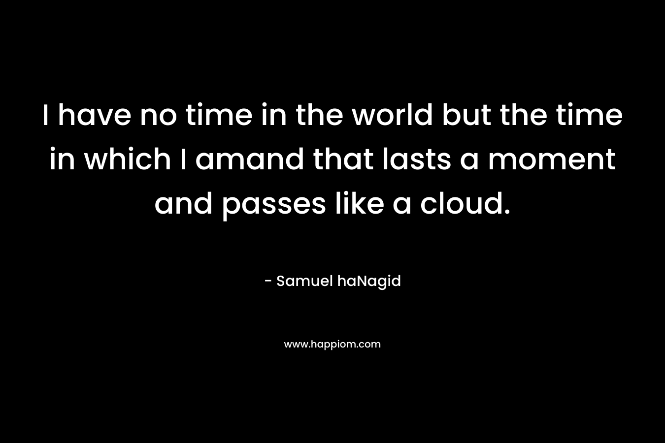 I have no time in the world but the time in which I amand that lasts a moment and passes like a cloud. – Samuel haNagid