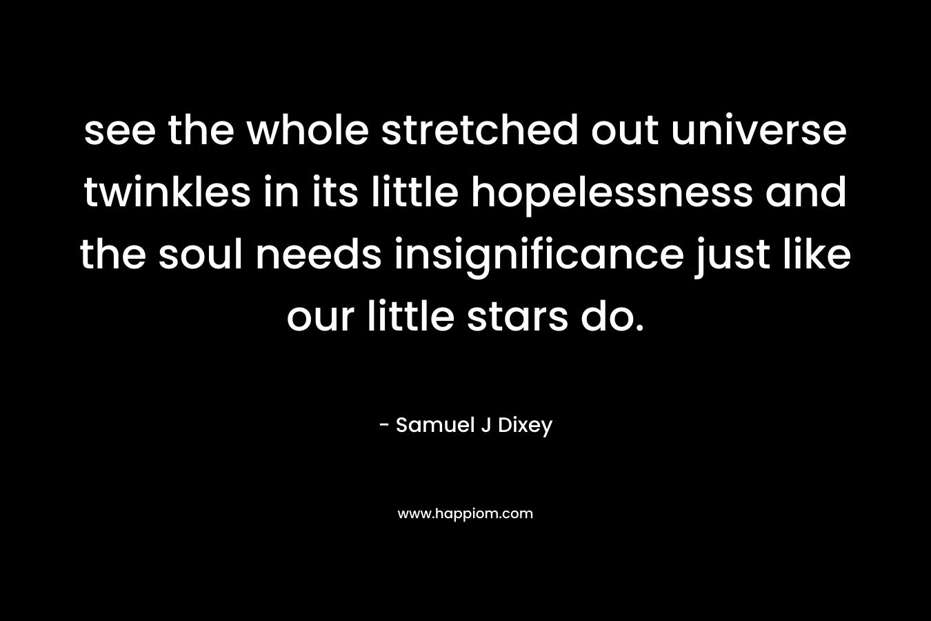 see the whole stretched out universe twinkles in its little hopelessness and the soul needs insignificance just like our little stars do. – Samuel J Dixey
